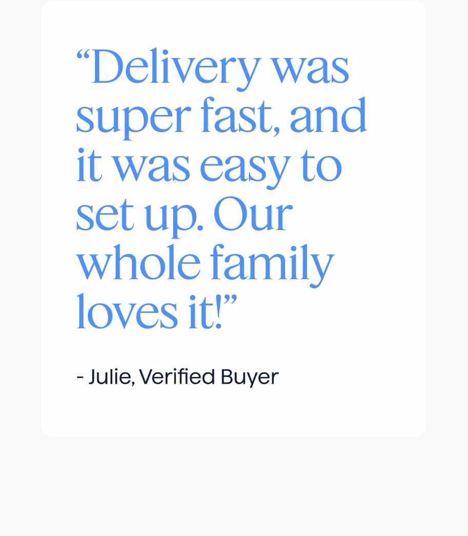 “Delivery was super fast, and it was easy to assemble and set up. Our whole family loves it!” - Julie, Verified Buyer.