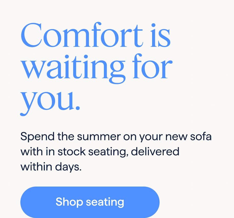 Comfort is waiting for you. Spend the summer on your new sofa with in stock seating, delivered within days. Shop seating.