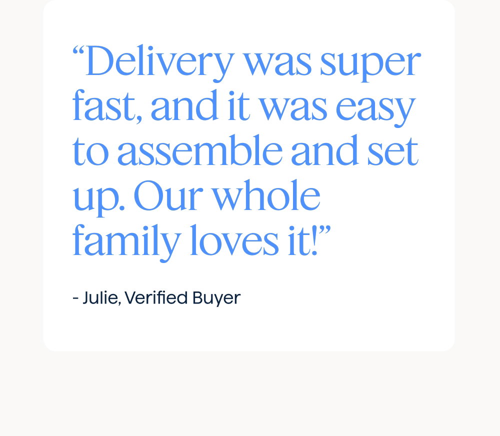 “Delivery was super fast, and it was easy to assemble and set up. Our whole family loves it!” - Julie, Verified Buyer.