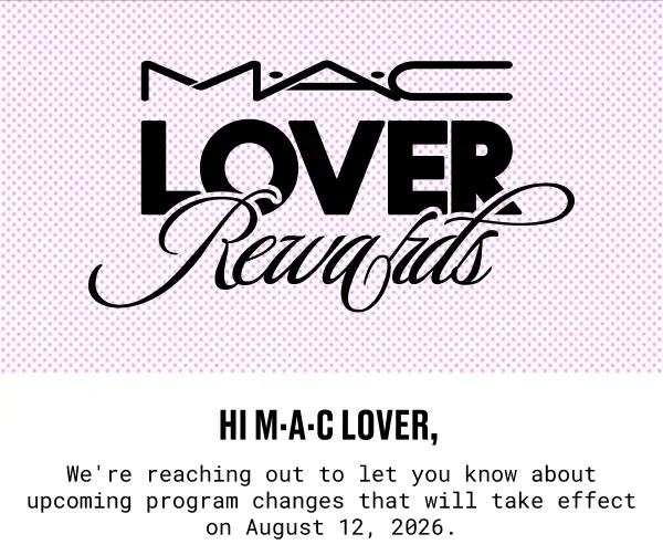 M·A·C LOVER Rewards |  Hi M·A·C Lover, | We're reaching out to let you know about two updates to your loyalty membership that will take effect on August 12 2026.