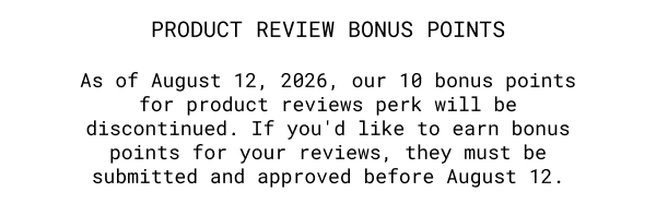 PRODUCT REVIEW BONUS POINTS | As of August 12, 2026, our 10 bonus points for product reviews perk will be discontinued. If you'd like to earn bonus points for your reviews, they must be submitted and approved before August 12. | LEARN MORE