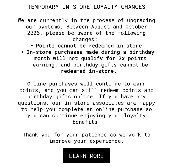TEMPORARY IN-STORE LOYALTY CHANGES | We are currently in the process of upgrading our systems. Between August and October 2026, please be aware of the following changes: | Points cannot be redeemed in-store | In-store purchases made during a birthday month will not qualify for 2x points earning, and birthday gifts cannot be redeemed in-store. |Online purchases will continue to earn points, and you can still redeem points and birthday gifts online. If you have any questions, our in-store associates are happy to help you complete an online purchase so you can continue enjoying your loyalty benefits. | Thank you for your patience as we work to improve your experience. | LEARN MORE