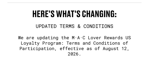 HERE'S WHAT'S CHANGING| UPDATED TERMS & CONDITIONS | We are updating the M·A·C Lover Rewards US Loyalty Program: Terms and Conditions of Participation, effective as of August 12, 2026.