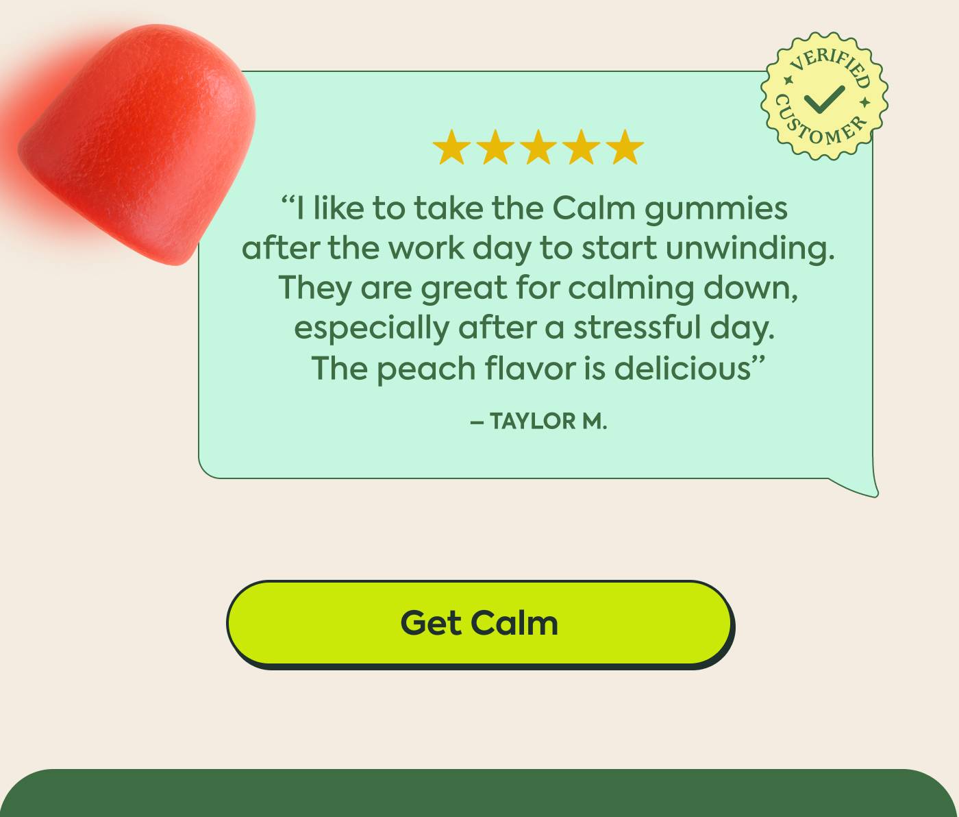 "I like to take the Calm gummies after the work day to start unwinding. They are great for calming down, especially after a stressful day. The peach flavor is delicious" - Tyler M | Get Calm