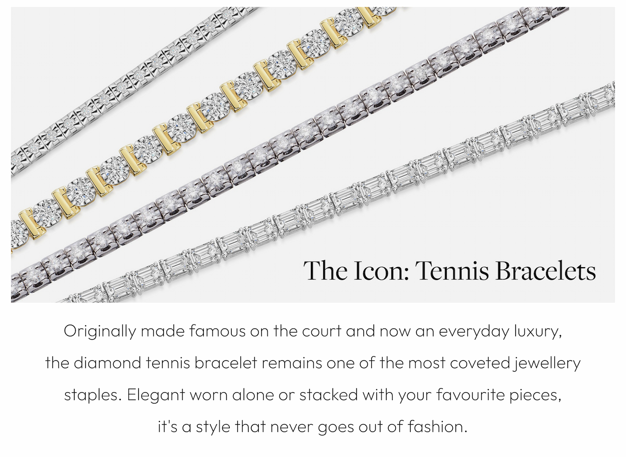 The Icon: Tennis Bracelets Originally made famous on the court and now an everyday luxury, the diamond tennis bracelet remains one of the most coveted jewellery staples. Elegant worn alone or stacked with your favourite pieces, it's a style that never goes out of fashion.