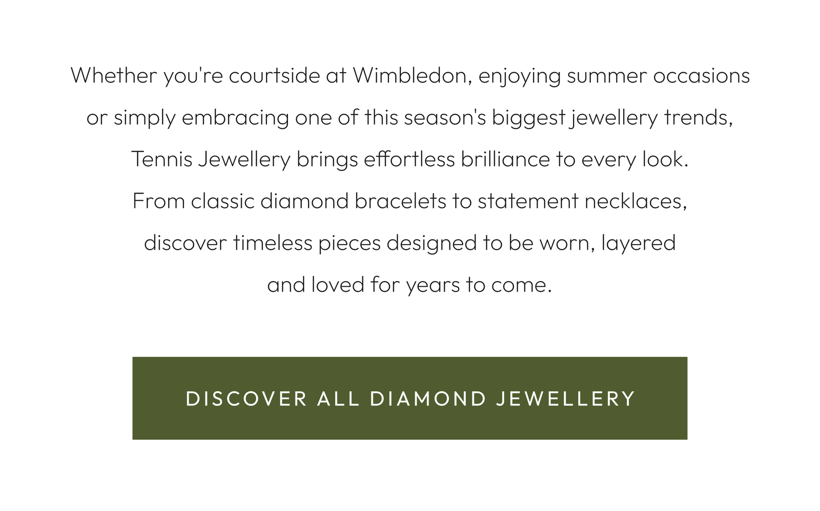 Whether you're courtside at Wimbledon, enjoying summer occasions or simply embracing one of this season's biggest jewellery trends, Tennis Jewellery brings effortless brilliance to every look. From classic diamond bracelets to statement necklaces, discover timeless pieces designed to be worn, layered and loved for years to come.