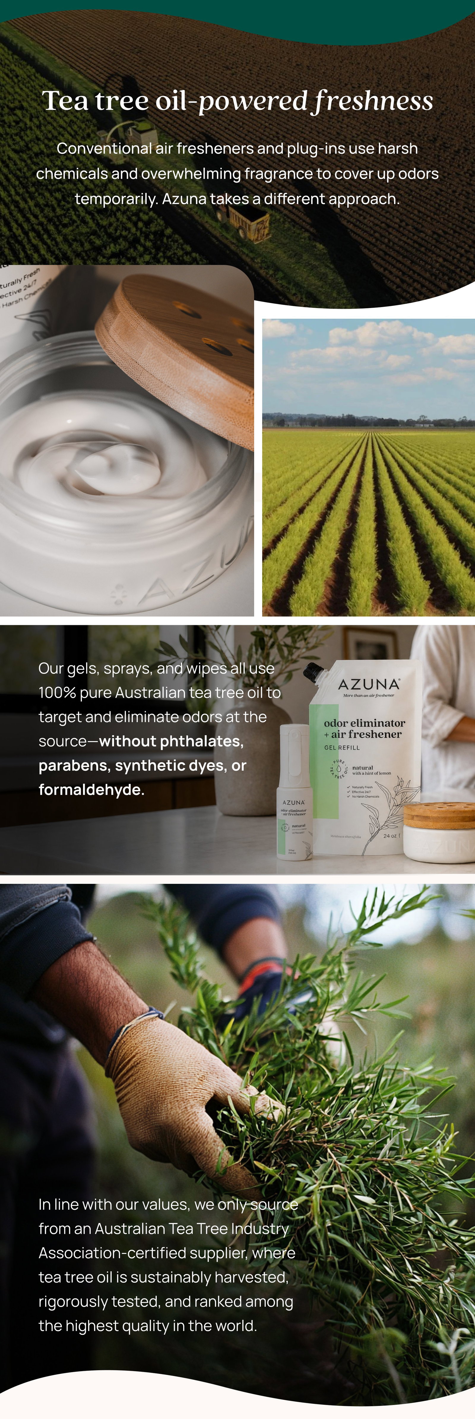 Tea tree oil-powered freshness Conventional air fresheners and plug-ins use harsh chemicals and overwhelming fragrance to cover up odors temporarily. Azuna takes a different approach. Our gels, sprays, and wipes all use 100% pure Australian tea tree oil to target and eliminate odors at the source—without phthalates, parabens, synthetic dyes, or formaldehyde. In line with our values, we only source from an Australian Tea Tree Industry Association-certified supplier, where tea tree oil is sustainably harvested, rigorously tested, and ranked among the highest quality in the world.