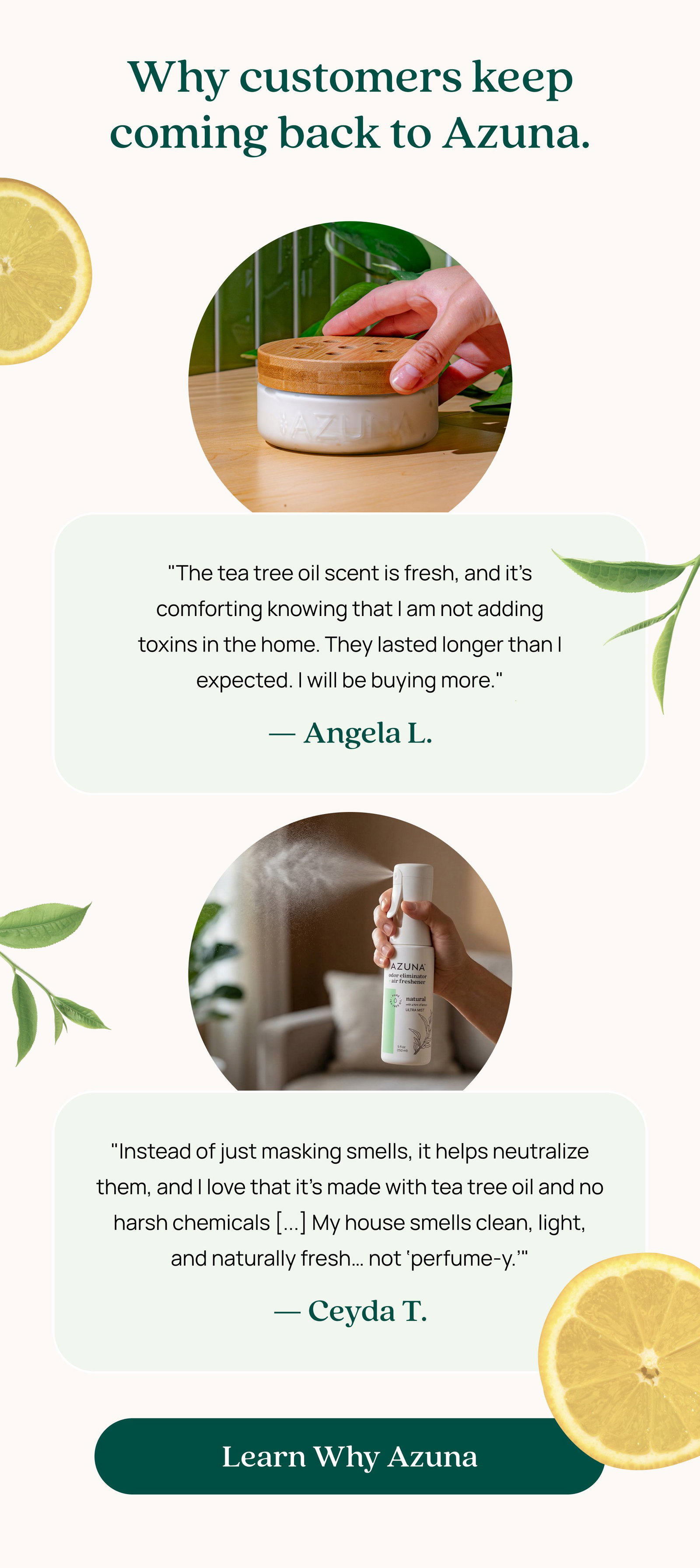 Why customers keep coming back to Azuna. "The tea tree oil scent is fresh, and it’s comforting knowing that I am not adding toxins in the home. They lasted longer than I expected. I will be buying more." — Angela L. "Instead of just masking smells, it helps neutralize them, and I love that it's made with tea tree oil and no harsh chemicals [...] My house smells clean, light, and naturally fresh… not ‘perfume-y.’" — Ceyda T. Learn Why Azuna
