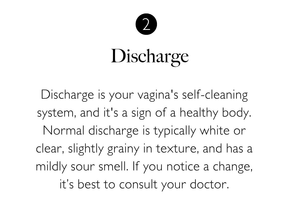 2. Discharge. Discharge is your vagina's self-cleaning system, and it's a sign of a healthy body. Normal discharge is typically white or clear, slightly grainy in texture, and has a mildly sour smell. If you notice a change, it’s best to consult your doctor.