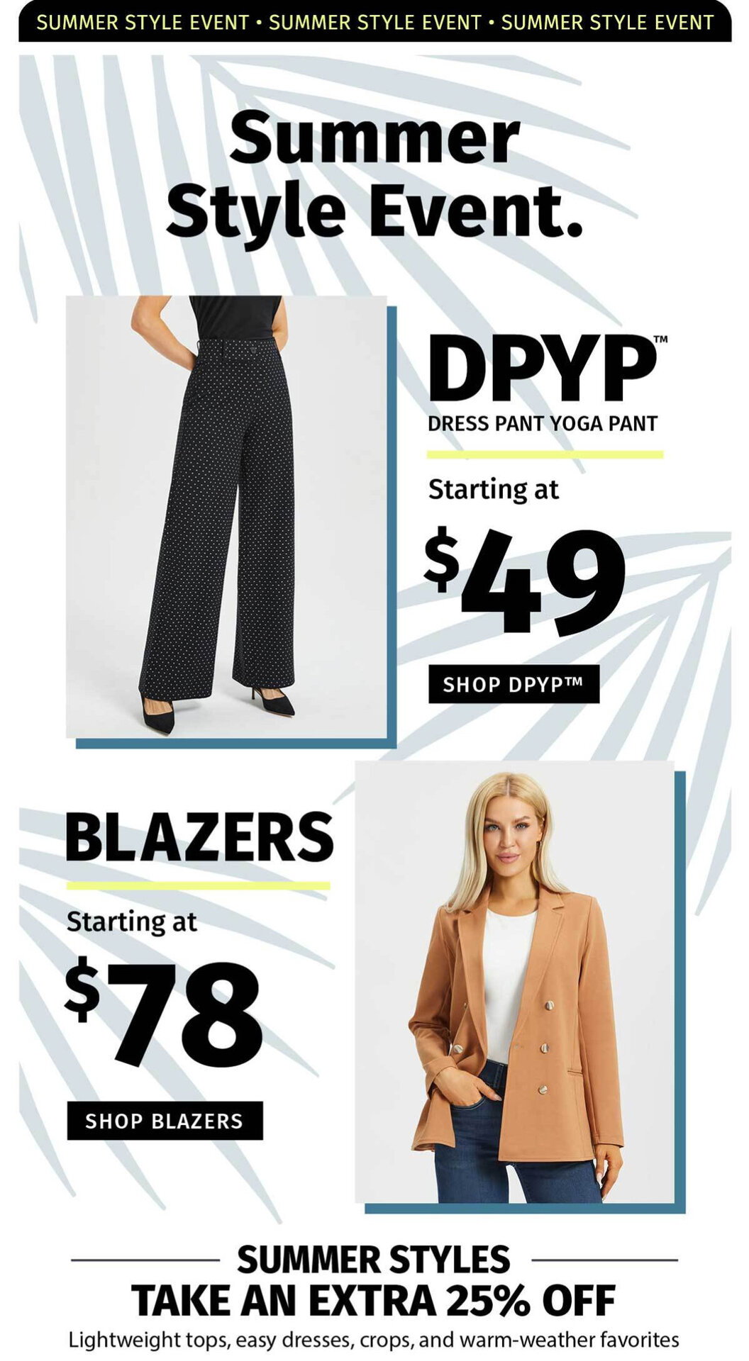 SUMMER STYLE EVENT. DPYP DRESS PANT YOGA PANT STARTING AT $49. BLAZERS STARTING AT $78 SUMMER STYLES TAKE AN EXTRA 25% OFF 