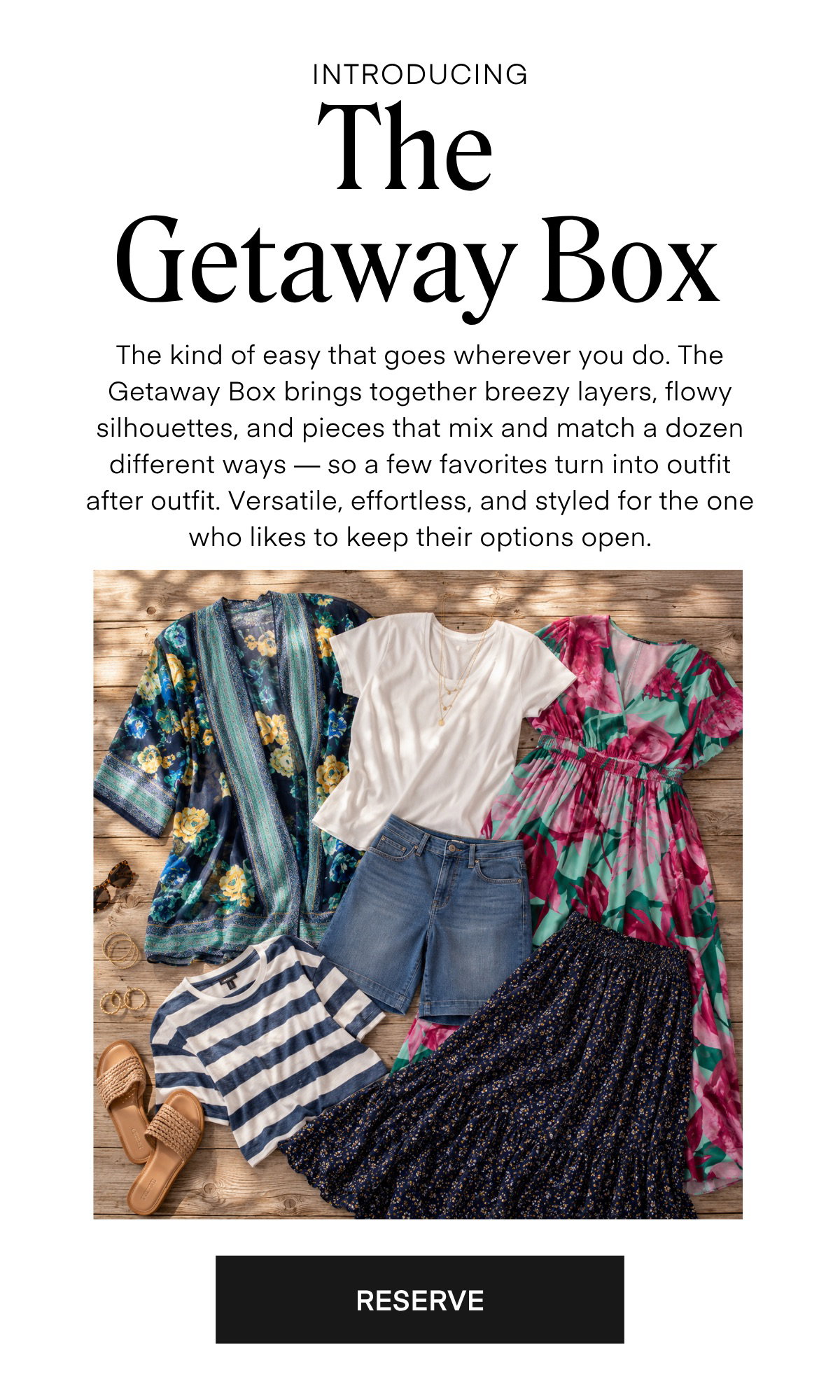 INTRODUCING The Getaway Box The kind of easy that goes wherever you do. The Getaway Box brings together breezy layers, flowy silhouettes, and pieces that mix and match a dozen different ways — so a few favorites turn into outfit after outfit. Versatile, effortless, and styled for the one who likes to keep their options open.