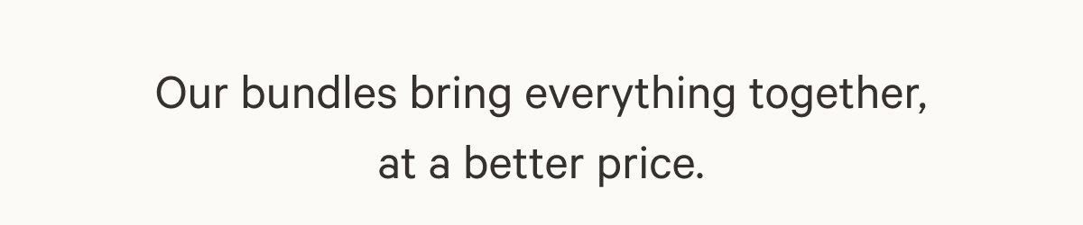 Our bundles bring everything together, at a better price.
