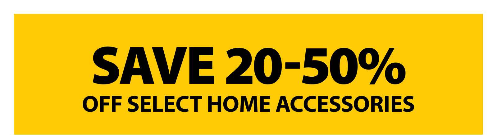 SAVE 20-50% OFF SELECT HOME ACCESSORIES