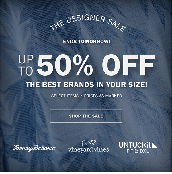 THE DESIGNER SALE. ENDS TOMORROW. UP TO 50% OFF THE BEST BRANDS IN YOUR SIZE! SELECT ITEMS • PRICES AS MARKED. TOMMY BAHAMA. vineyard vines. UNTUCKIT FIT BY DXL. SHOP THE SALE.