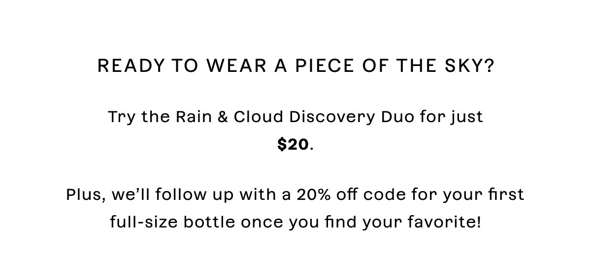 Ready to wear a piece of the sky?  Try the Rain & Cloud Discovery Duo for just $20 + Free Shipping. Plus, we’ll follow up with a 20% off code for your first full-size bottle once you find your favorite! 