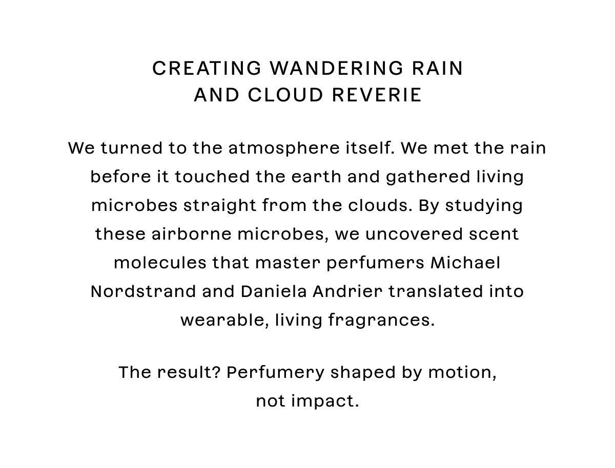 We turned to the atmosphere itself. We met the rain before it touched the earth and gathered living microbes straight from the clouds. By studying these airborne microbes, we uncovered scent molecules that master perfumers Michael Nordstrand and Daniela Andrier translated into wearable, living fragrances.