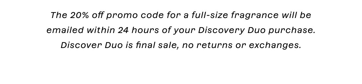 The 20% off promo code for a full-size fragrance will be emailed within 24 hours of your Discovery Duo purchase. Discover Duo is final sale, no returns or exchanges.