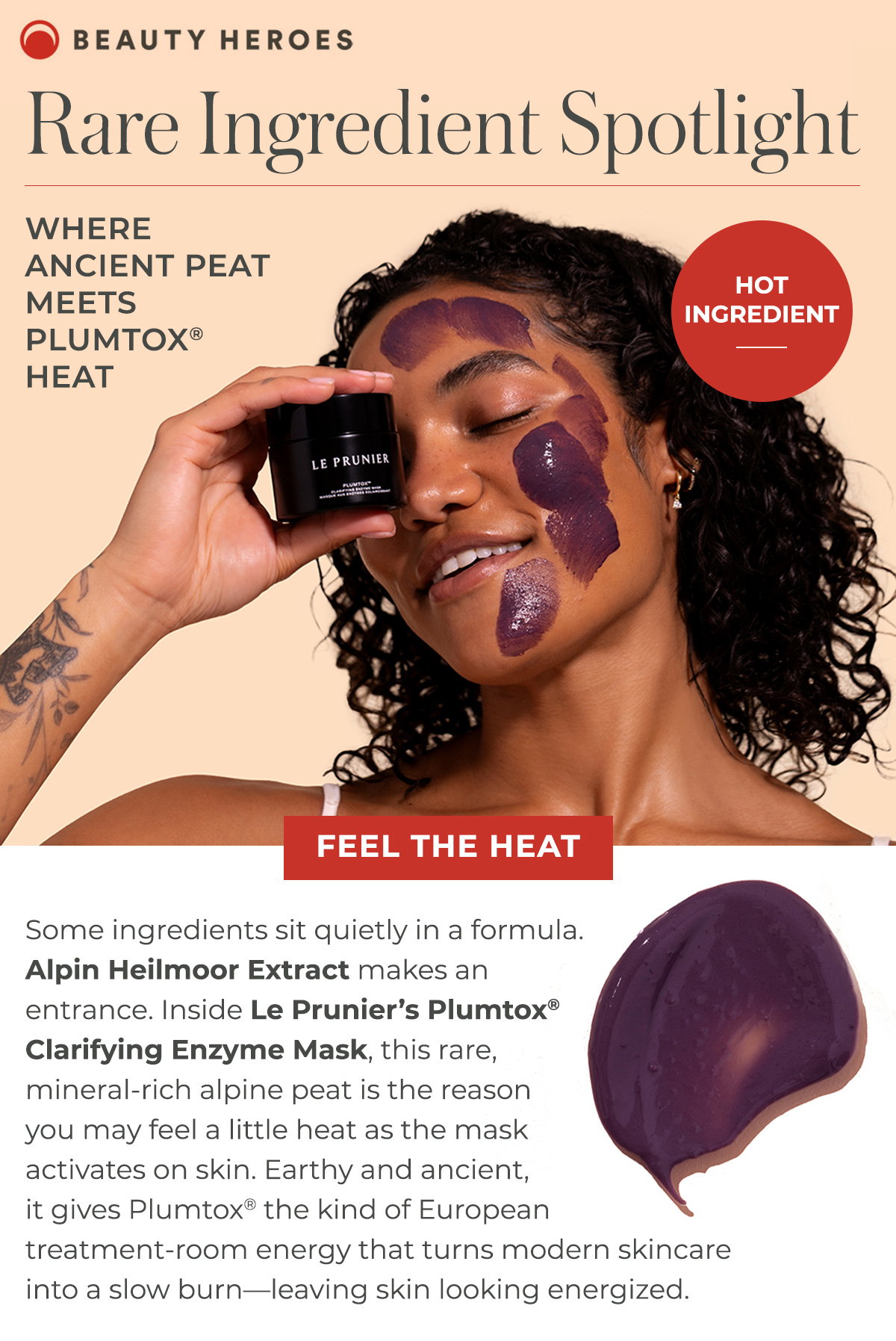 Rare Ingredient Spotlight | Some ingredients sit quietly in a formula.Alpin Heilmoor Extract makes an entrance. Inside Le Prunier’s Plumtox®Clarifying Enzyme Mask, this rare, mineral-rich alpine peat is the reason you may feel a little heat as the mask activates on skin. 