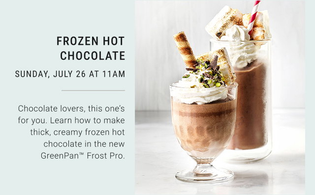 FROZEN HOT CHOCOLATE SUNDAY, JULY 26 AT 11AM Chocolate lovers, this one's for you. Learn how to make thick, creamy frozen hot chocolate in the new GreenPan&trade; Frost Pro.