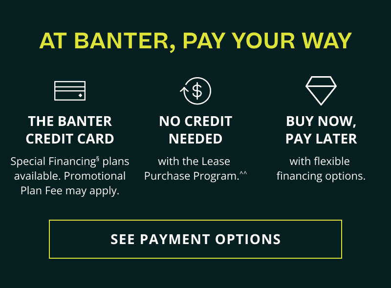 Pay your way. Banter Credit card, Special Financing. No credit: Lease Purchase Program. BUY NOW, PAY LATER. Click here to see payment options
