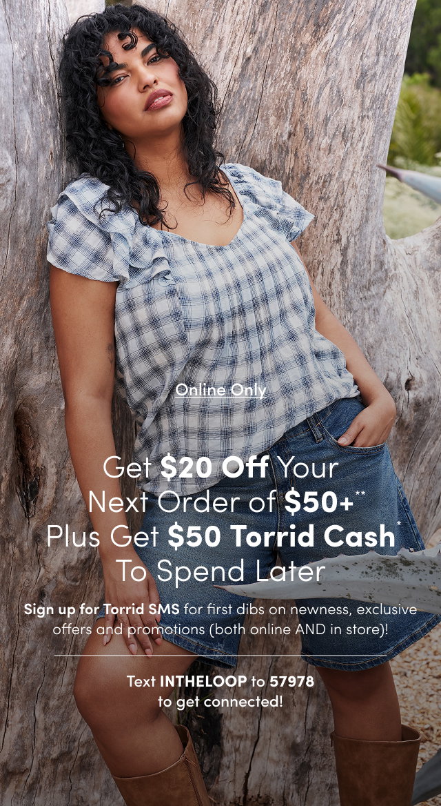 Online Only | Unlock $20USD Off Your Next Order of $50USD+** | Sign up for Torrid SMS for first dibs on newness, exclusive offers and promotions (both online AND in store)! | Text INTHELOOP to 57978 To get connected!