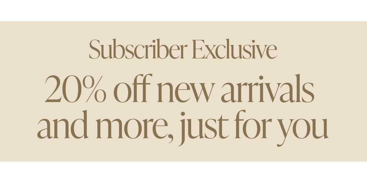 Subscriber Exclusive. 20% off new arrivals and more, just for you