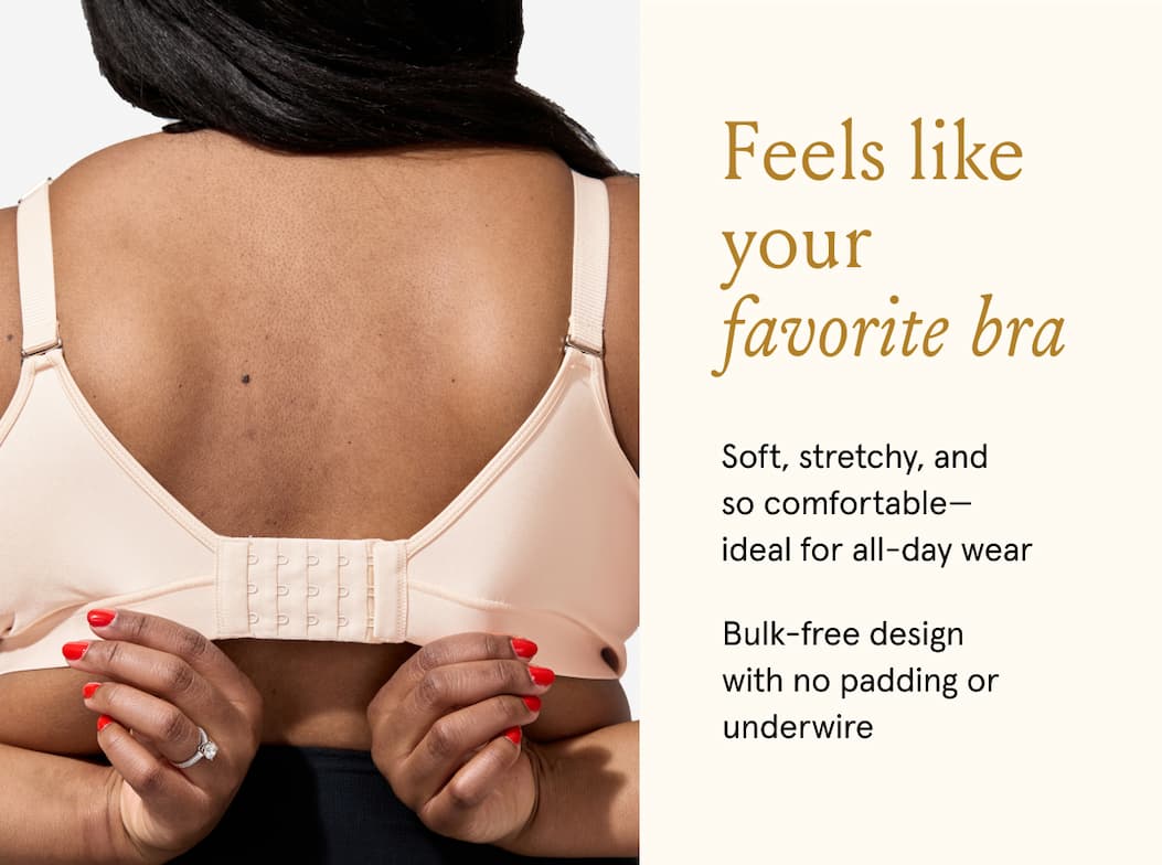 Feels like your favorite bra. Soft, stretchy, and so comfortable - ideal for all-day wear. Bulk-free design with no padding or underwire. 