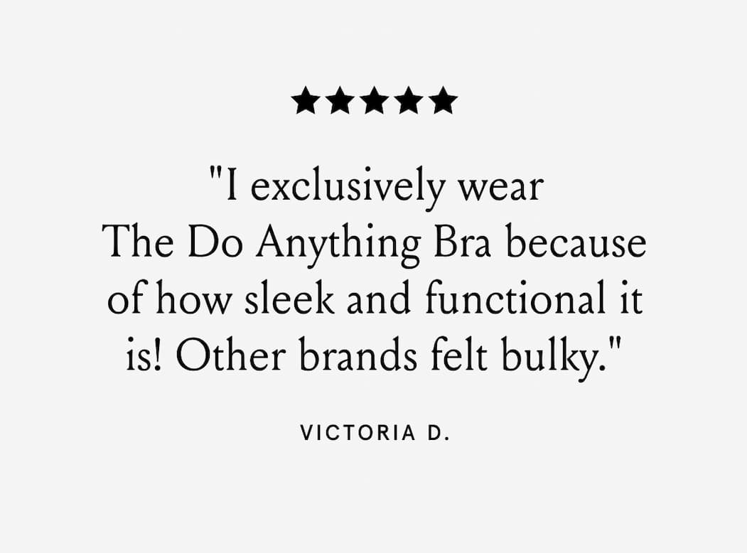 5-stars. "I exclusively wear The Do Anything Bra because of how sleek and functional it is! Other brands felt bulky.' - Victoria D.