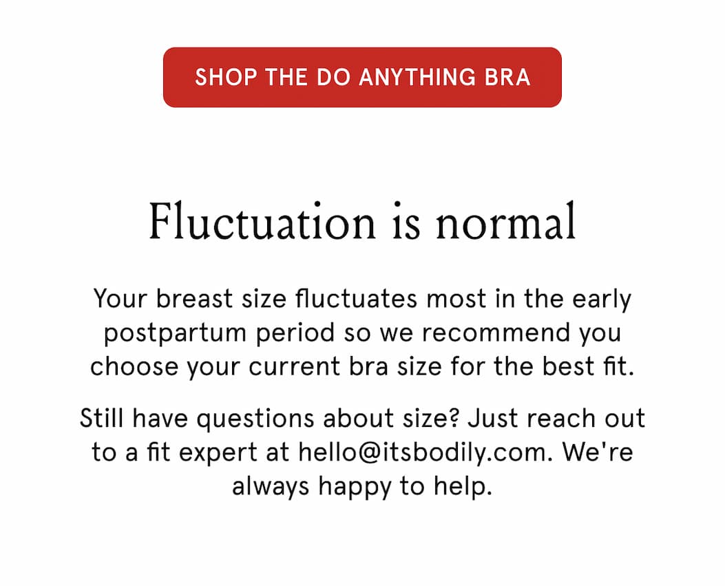 Shop The Do Anything Bra. Fluctuation is normal. Your breast size fluctuates most in the early postpartum period so we recommend you choose your current bra size for the best fit. 