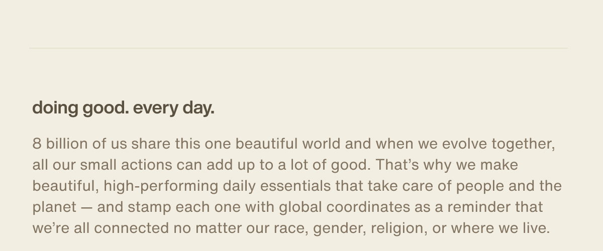 doing good. every day. | 8 billion of us share this one beautiful world and when we evolve together, all our small actions can add up to a lot of good. That’s why we make beautiful, high-performing daily essentials that take care of people and the planet — and stamp each one with global coordinates as a reminder that we’re all connected no matter our race, gender, religion, or where we live.