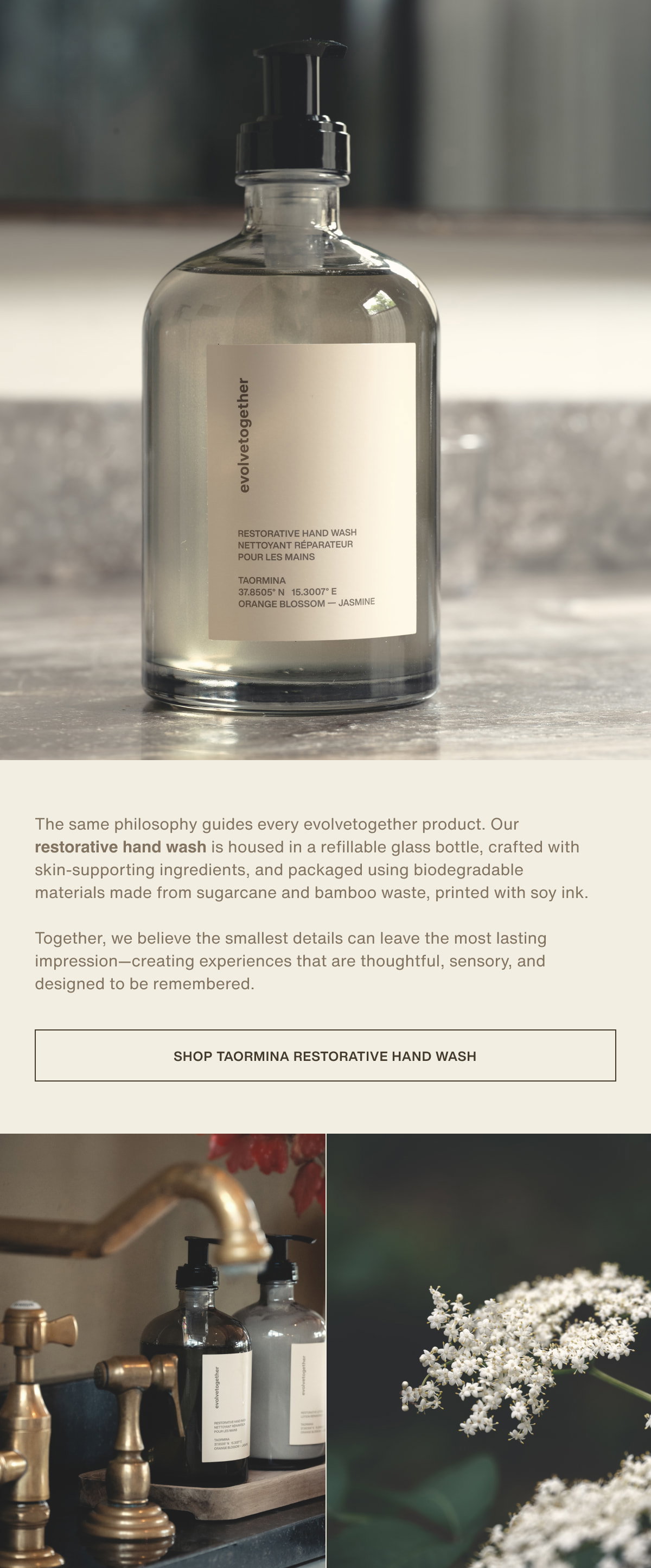 The same philosophy guides every evolvetogether product. Our restorative hand wash is housed in a refillable glass bottle, crafted with skin-supporting ingredients, and packaged using biodegradable materials made from sugarcane and bamboo waste, printed with soy ink.  Together, we believe the smallest details can leave the most lasting impression—creating experiences that are thoughtful, sensory, and designed to be remembered. | [ shop taormina restorative hand wash ]