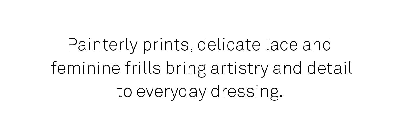 Painterly prints, delicate lace and feminine frills bring artistry and detail to everyday dressing.