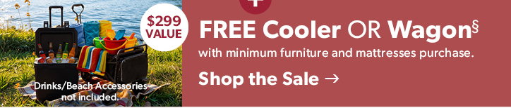 FREE Wagon or Cooler. 299 dollar value. with minimum Furniture and Mattress purchase. Drinks/Beach Accessories not included. Click to shop the sale
