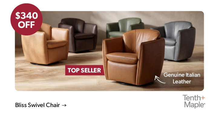 340 dollars off the featured Bliss Swivel Chair. Top Seller. Genuine Italian Leather. Tenth and Maple. Click to shop now.