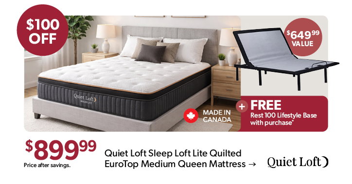 100 dollars off the featured Quiet Loft Sleep Loft Lite Quilted EuroTop Medium Queen Mattress. 899 dollars and 99 cents. Price after savings. Made in Canada. Plus FREE Rest 100 Lifestyle Base with purchase. Click to shop now.