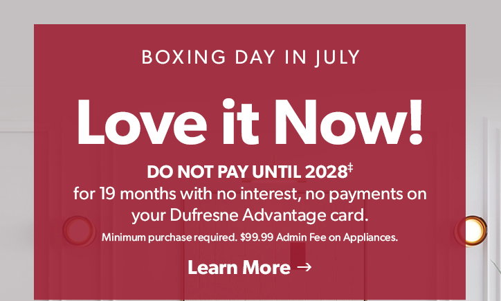 Boxing Day in July. Love it Now!
Do not Pay until 2028 for 19 months no interest, no payments on your Dufresne Advantage Card. Minimum purchase required. 99 dollar and 99 cent Admin Fee on Appliances. 

Click to Learn More. 