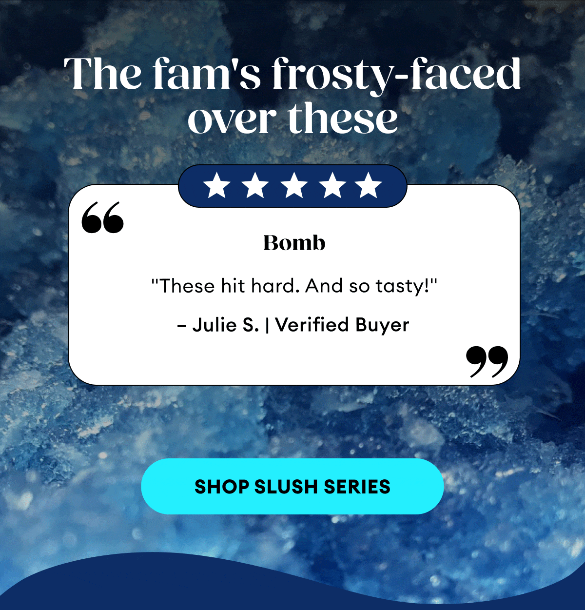 The fam's frosty-faced over these | 5 Star Reviews | Bomb "These hit hard. And so tasty!" – Julie S. | Verified Buyer | Love the feeling "The feeling they give you is incredible. Such a great way to relax." – Kayla M. | Verified Buyer | Smacks "Delta 9P and 9H are going to be the new standard for experienced users looking for potency. Tasty too." – Nathan M. | Verified Buyer | Shop Slush Series