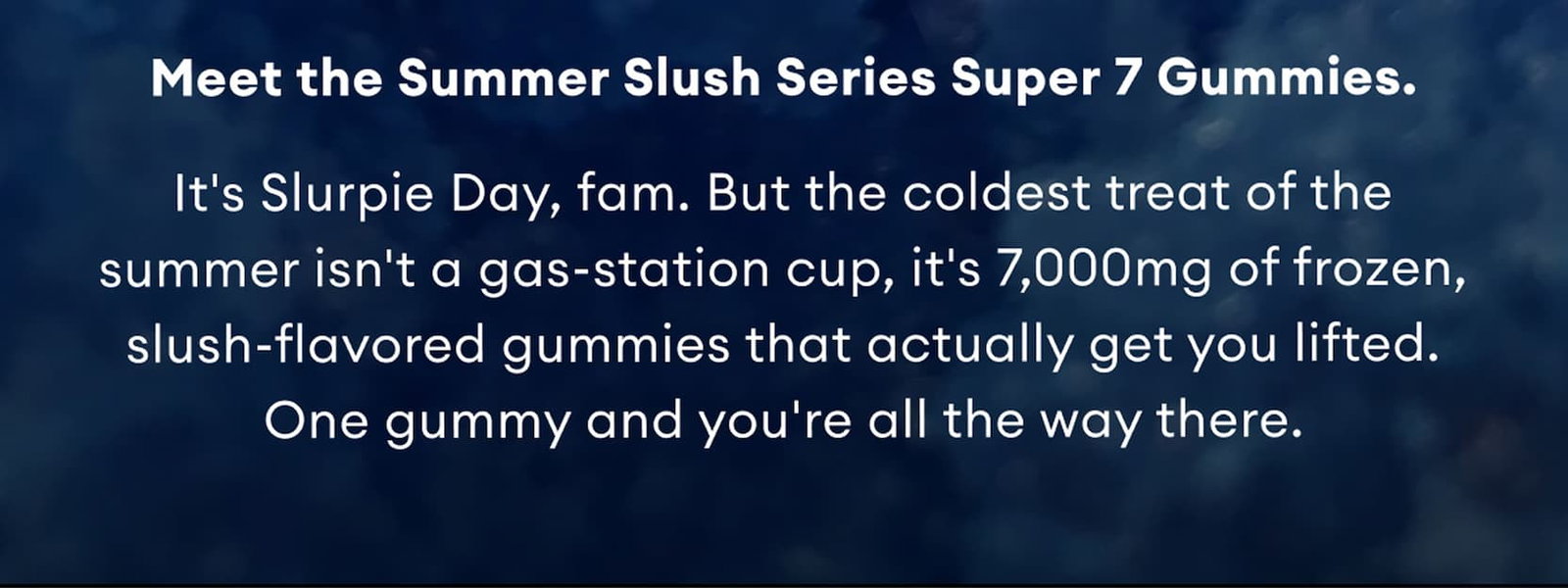 Meet the Summer Slush Series Super 7 Gummies. | It's Slurpie Day, fam. But the coldest treat of the summer isn't a gas-station cup, it's 7,000mg of frozen, slush-flavored gummies that actually get you lifted. One gummy and you're all the way there.