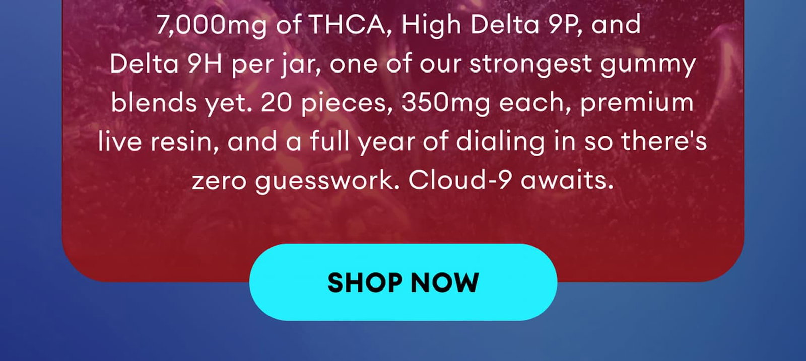 7,000mg of THCA, High Delta 9P, and Delta 9H per jar, one of our strongest gummy blends yet. 20 pieces, 350mg each, premium live resin, and a full year of dialing in so there's zero guesswork. Cloud-9 awaits. | Shop Now