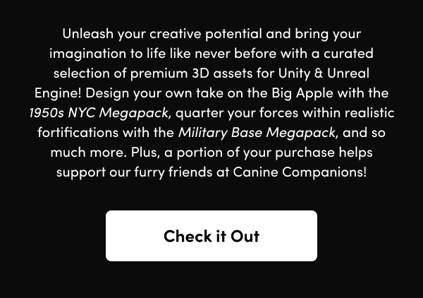 Design your own take on the Big Apple with the 1950s NYC Megapack, quarter your forces within realistic fortifications with the Military Base Megapack, and so much more. Plus, a portion of your purchase helps support our furry friends at Canine Companions!