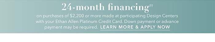 24-month financing†† with the Ethan Allen Platinum Credit Card. Select to learn more and apply.
