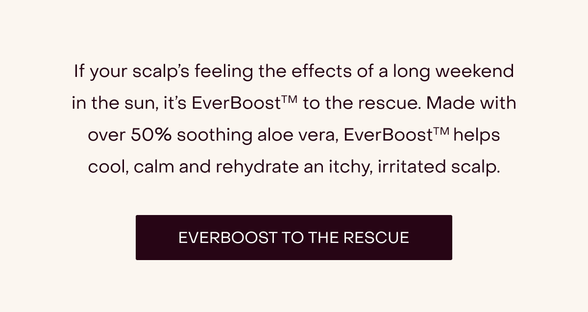 If your scalp’s feeling the effects of a long weekend in the sun, it’s EverBoostTM to the rescue. Made with over 50% soothing aloe vera, EverBoostTM helps cool, calm and rehydrate an itchy, irritated scalp. [Everboost to the Rescue]