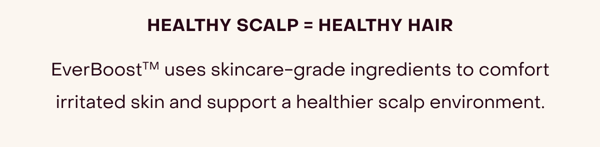 healthy scalp = healthy hair EverBoostTM uses skincare-grade ingredients to comfort irritated skin and support a healthier scalp environment.