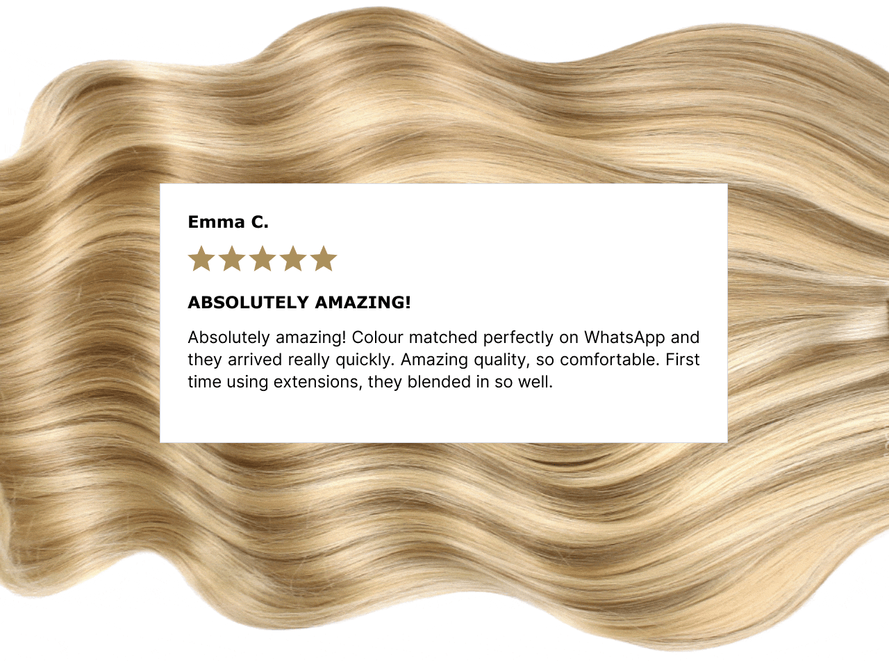 Neelam K.  The most amazing product ever.  The most amazing product ever. I highly recommend. The quality is absolutely perfect I couldn’t fault it. Well worth the money. The hair  quality is so soft and beautiful and silky. The wefts are extremely comfortable to wear. The colour match is insane! | Sarah M.  Foxy Locks is hands down the best!  Foxy Locks is hands down the best! I haven't shopped anywhere else for 3 years because the quality is unmatched. I’ve been wearing my current set every single day for a year now, and they are still in incredible condition. | Hannah R. they have never let me down I have been using foxylocks for years now and they have never let me down. The quality is always brilliant and with all the hair colours I have been, the match has always been perfect. As a hairdresser I would always recommend them to others | Emma C. Absolutely amazing! Absolutely amazing! Colour matched perfectly on WhatsApp and they arrived really quickly. Amazing quality, so comfortable. First time using extensions, they blended in so well.