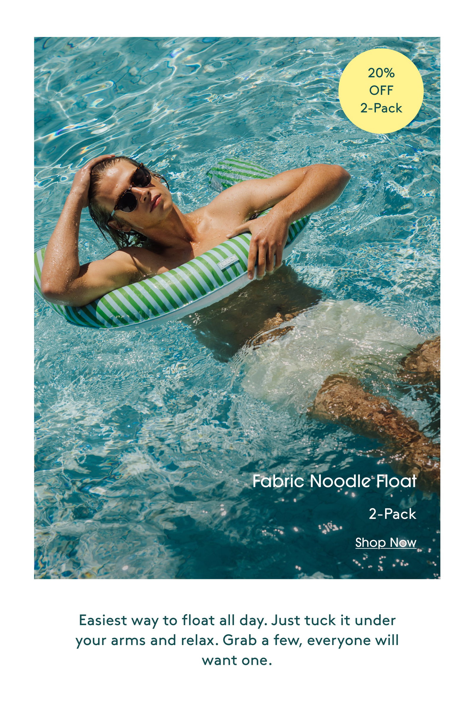 20% OFF 2-Pack Fabric Noodle Float 2-Pack Shop Now Easiest way to float all day. Just tuck it under your arms and relax. Grab a few, everyone will want one.