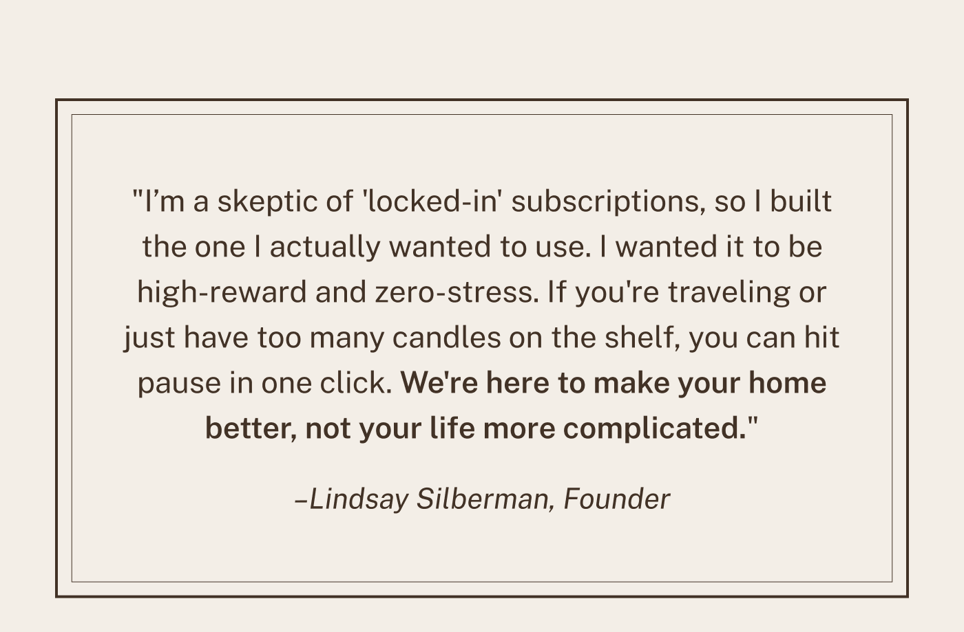 "I’m a skeptic of 'locked-in' subscriptions, so I built the one I actually wanted to use. I wanted it to be high-reward and zero-stress. If you're traveling or just have too many candles on the shelf, you can hit pause in one click. We're here to make your home better, not your life more complicated." - Lindsay