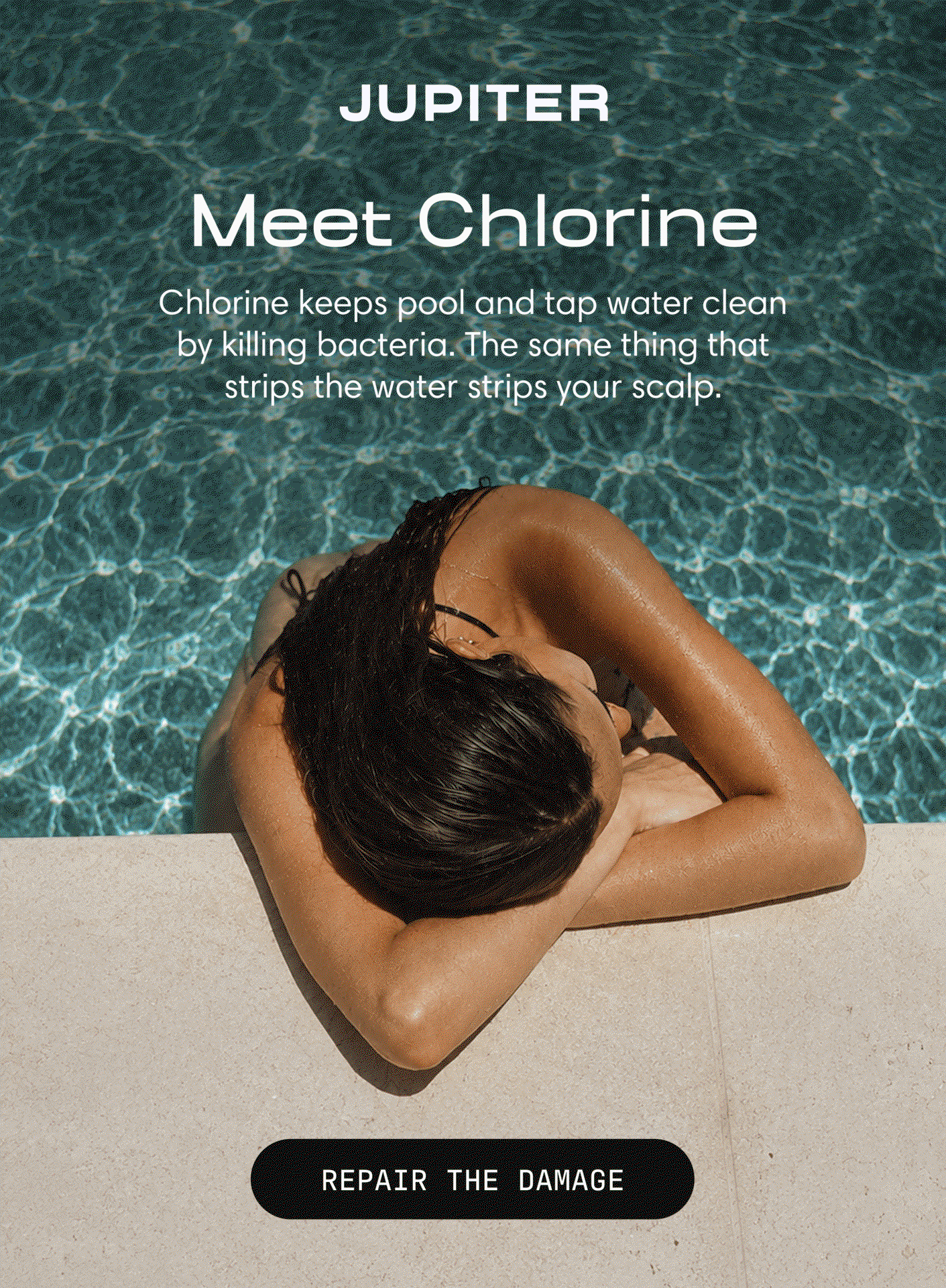 Jupiter. A woman rests at the edge of a swimming pool with her head down on her arms. Headline: Meet Chlorine. Chlorine keeps pool and tap water clean by killing bacteria, and the same thing that strips the water strips your scalp. Button: Repair the Damage.