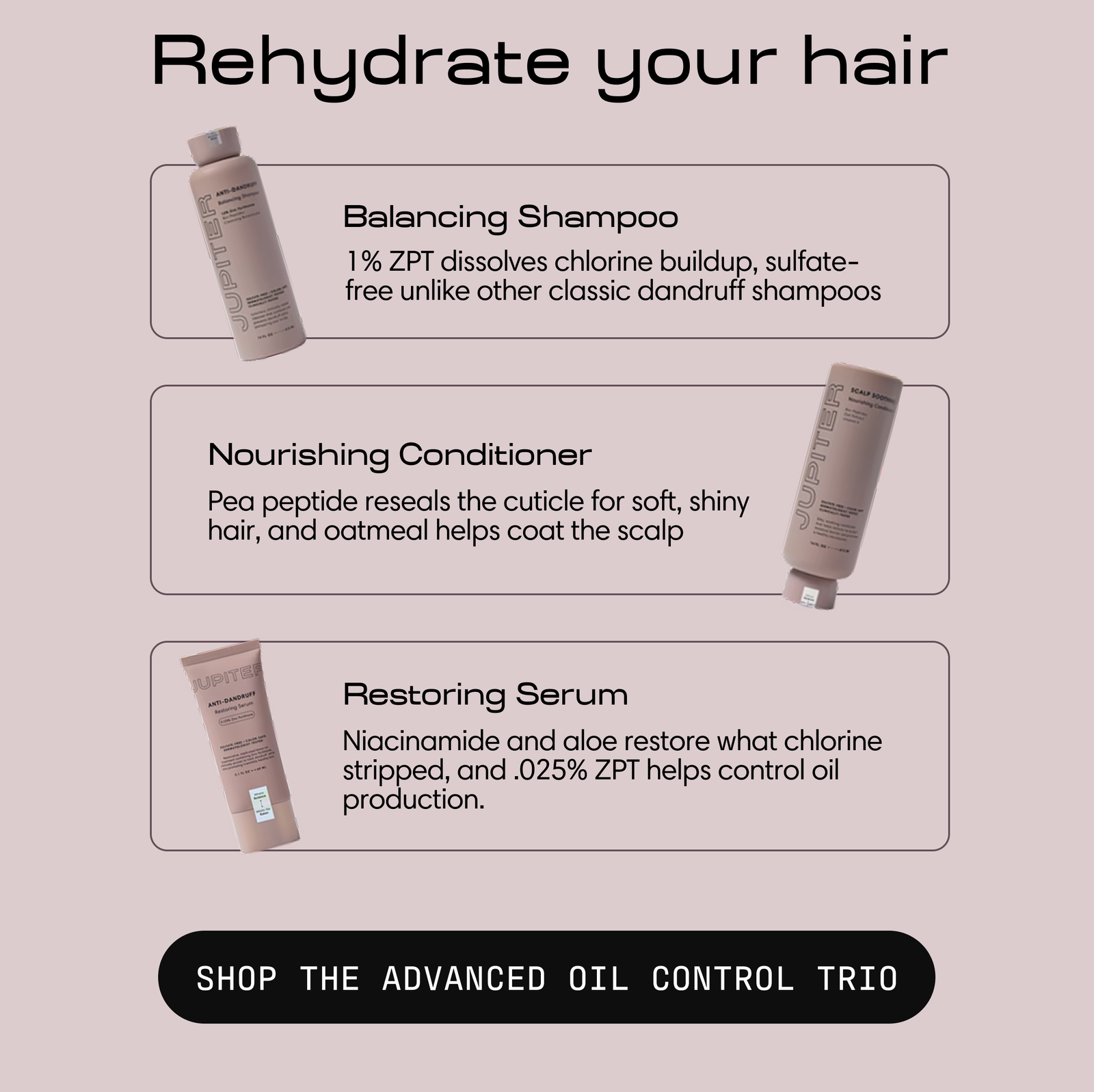 Headline: Rehydrate your hair. Three Jupiter products with descriptions. Balancing Shampoo, 1% ZPT dissolves chlorine buildup and is sulfate-free unlike other classic dandruff shampoos. Nourishing Conditioner, pea peptide reseals the cuticle for soft, shiny hair and oatmeal helps coat the scalp. Restoring Serum, niacinamide and aloe restore what chlorine stripped and 0.025% ZPT helps control oil production. Button: Shop the Advanced Oil Control Trio.
