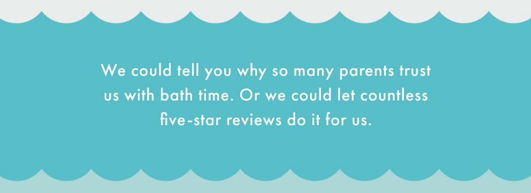 We could tell you why so many parents trust us with bath time. Or we could let countless five-star reviews do it for us.