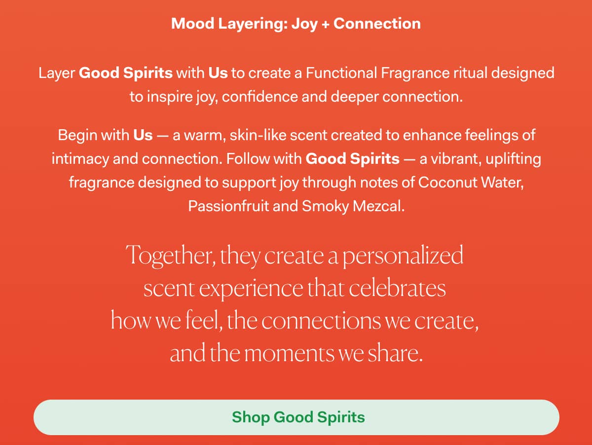 Mood Layering: Joy + Connection | Layer Good Spirits with Us to create a Functional Fragrance ritual designed to inspire joy, confidence and deeper connection. Begin with Us — a warm, skin-like scent created to enhance feelings of intimacy and connection. Follow with Good Spirits — a vibrant, uplifting fragrance designed to support joy through notes of Coconut Water, Passionfruit and Smoky Mezcal. Together, they create a personalized  scent experience that celebrates  how we feel, the connections we create,  and the moments we share. >>  Shop Good Spirits